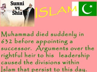 Muhammad died suddenly in
632 before appointing a
successor. Arguments over the
rightful heir to his leadership
caused the divisions within
Islam that persist to this day.
 