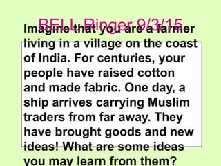 Imagine that you are a farmer
living in a village on the coast
of India. For centuries, your
people have raised cotton
and made fabric. One day, a
ship arrives carrying Muslim
traders from far away. They
have brought goods and new
ideas! What are some ideas
you may learn from them?
BELL Ringer 9/3/15
 