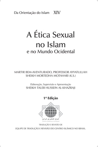 Da Orientação do Islam                       XIV



              A Ética Sexual
                no Islam
              e no Mundo Ocidental



MArTIr BeM-AVenTurADO, prOfeSSOr AyyATullAh
       SheIkh MOrTeDhA MOTAhArI (k.S.)

                  elaboração, Supervisão e Apresentação
             SheIkh TAleB huSSeIn Al-khAzrAjI


                                 1ª Edição




                            TrADuçãO e reVISãO De
 equIpe De TrADuçãO e reVISãO DO CenTrO ISlâMICO nO BrASIl.



Da Orientação do Islam XIV - A Ética Sexual no Islam e no Mundo Ocidental   1
 