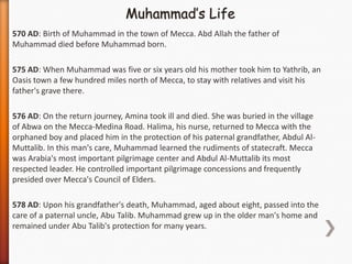 570 AD: Birth of Muhammad in the town of Mecca. Abd Allah the father of
Muhammad died before Muhammad born.

575 AD: When Muhammad was five or six years old his mother took him to Yathrib, an
Oasis town a few hundred miles north of Mecca, to stay with relatives and visit his
father's grave there.

576 AD: On the return journey, Amina took ill and died. She was buried in the village
of Abwa on the Mecca-Medina Road. Halima, his nurse, returned to Mecca with the
orphaned boy and placed him in the protection of his paternal grandfather, Abdul Al-
Muttalib. In this man's care, Muhammad learned the rudiments of statecraft. Mecca
was Arabia's most important pilgrimage center and Abdul Al-Muttalib its most
respected leader. He controlled important pilgrimage concessions and frequently
presided over Mecca's Council of Elders.

578 AD: Upon his grandfather's death, Muhammad, aged about eight, passed into the
care of a paternal uncle, Abu Talib. Muhammad grew up in the older man's home and
remained under Abu Talib's protection for many years.
 