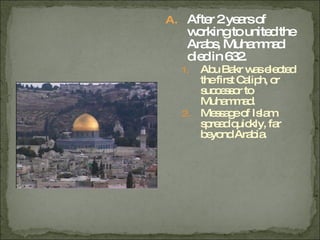 After 2 years of working to united the Arabs, Muhammad died in 632. Abu Bakr was elected the first Caliph, or successor to Muhammad. Message of Islam spread quickly, far beyond Arabia. 