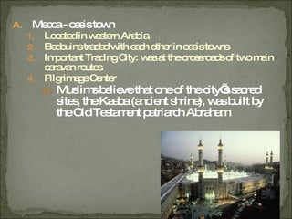 Mecca - oasis town Located in western Arabia. Bedouins traded with each other in oasis towns Important Trading City: was at the crossroads of two main caravan routes. Pilgrimage Center Muslims believe that one of the city’s sacred sites, the Kaaba (ancient shrine), was built by the Old Testament patriarch Abraham. 