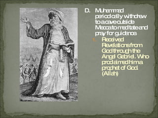 D. Muhammad periodically withdrew to a cave outside Mecca to meditate and pray for guidance. Received Revelations from God through the Angel Gabriel. Who proclaimed him a prophet of God. (Allah) 