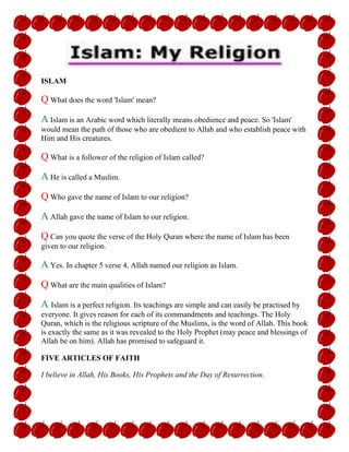 ISLAM
Q What does the word 'Islam' mean?
A Islam is an Arabic word which literally means obedience and peace. So 'Islam'
would mean the path of those who are obedient to Allah and who establish peace with
Him and His creatures.
Q What is a follower of the religion of Islam called?
A He is called a Muslim.
Q Who gave the name of Islam to our religion?
A Allah gave the name of Islam to our religion.
Q Can you quote the verse of the Holy Quran where the name of Islam has been
given to our religion.
A Yes. In chapter 5 verse 4, Allah named our religion as Islam.
Q What are the main qualities of Islam?
A Islam is a perfect religion. Its teachings are simple and can easily be practised by
everyone. It gives reason for each of its commandments and teachings. The Holy
Quran, which is the religious scripture of the Muslims, is the word of Allah. This book
is exactly the same as it was revealed to the Holy Prophet (may peace and blessings of
Allah be on him). Allah has promised to safeguard it.
FIVE ARTICLES OF FAITH
I believe in Allah, His Books, His Prophets and the Day of Resurrection.
 