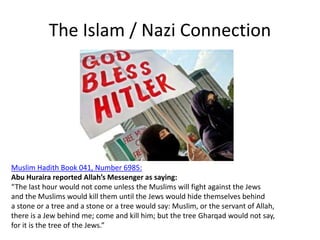 The Islam / Nazi Connection
Muslim Hadith Book 041, Number 6985:
Abu Huraira reported Allah’s Messenger as saying:
“The last hour would not come unless the Muslims will fight against the Jews
and the Muslims would kill them until the Jews would hide themselves behind
a stone or a tree and a stone or a tree would say: Muslim, or the servant of Allah,
there is a Jew behind me; come and kill him; but the tree Gharqad would not say,
for it is the tree of the Jews.”
 