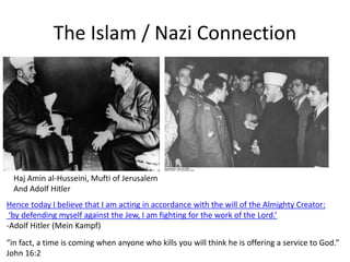 The Islam / Nazi Connection
Hence today I believe that I am acting in accordance with the will of the Almighty Creator:
‘by defending myself against the Jew, I am fighting for the work of the Lord.’
-Adolf Hitler (Mein Kampf)
Haj Amin al-Husseini, Mufti of Jerusalem
And Adolf Hitler
“in fact, a time is coming when anyone who kills you will think he is offering a service to God.”
John 16:2
 