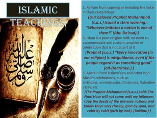 Islamic
Teachings
1. Refrain from copying or imitating the kufar
in their celebrations
(Our beloved Prophet Muhammad
(s.a.s.) issued a stern warning:
“Whoever imitates a nation is one of
them!” (Abu Da’oud).)
2. Islam is a pure religion with no need to
accommodate any custom, practice or
celebration that is not a part of it
(Prophet (s.a.s.) “Every innovation (in
our religion) is misguidance, even if the
people regard it as something good”
(ad-Daarimee.).)
3. Abstain from Hallow’een and other non-
Muslim celebrations, such as
birthdays, anniversaries, Christmas, Valentine
s Day, etc
(The Prophet Muhammad (s.a.s.) said: The
Final Hour will not come until my followers
copy the deeds of the previous nations and
follow them very closely, span by span, and
cubit by cubit (inch by inch). (Bukhari).)
 