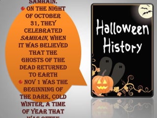 Samhain.
On the night
of October
31, they
celebrated
Samhain, when
it was believed
that the
ghosts of the
dead returned
to earth
Nov 1 was the
beginning of
the dark, cold
winter, a time
of year that
 