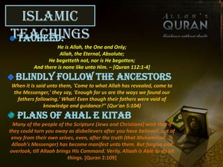 Islamic
TeachingsTauheed:
He is Allah, the One and Only;
Allah, the Eternal, Absolute;
He begetteth not, nor is He begotten;
And there is none like unto Him. – [Quran 112:1-4]
Blindly follow the ancestors
When it is said unto them, 'Come to what Allah has revealed, come to
the Messenger,' they say, 'Enough for us are the ways we found our
fathers following.' What! Even though their fathers were void of
knowledge and guidance?" (Qur'an 5:104)
Plans of Ahal e Kitab
Many of the people of the Scripture (Jews and Christians) wish that if
they could turn you away as disbelievers after you have believed, out of
envy from their own selves, even, after the truth (that Muhammad is
Allaah's Messenger) has become manifest unto them. But forgive and
overlook, till Allaah brings His Command. Verily, Allaah is Able to do all
things. [Quran 2:109]
 