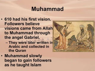 Muhammad
• 610 had his first vision.
Followers believe
visions came from Allah
to Muhammad through
the angel Gabriel.
– They were later written in
Arabic and collected in
the Quran
• Muhammad slowly
began to gain followers
as he taught Islam
 