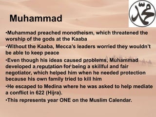 Muhammad
•Muhammad preached monotheism, which threatened the
worship of the gods at the Kaaba
•Without the Kaaba, Mecca’s leaders worried they wouldn’t
be able to keep peace
•Even though his ideas caused problems, Muhammad
developed a reputation for being a skillful and fair
negotiator, which helped him when he needed protection
because his own family tried to kill him
•He escaped to Medina where he was asked to help mediate
a conflict in 622 (Hijra).
•This represents year ONE on the Muslim Calendar.
 
