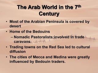 The Arab World in the 7th
Century
• Most of the Arabian Peninsula is covered by
desert
• Home of the Bedouins
– Nomadic Pastoralists:involved in trade
caravans
• Trading towns on the Red Sea led to cultural
diffusion
• The cities of Mecca and Medina were greatly
influenced by Bedouin traders.
 
