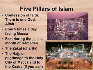 Five Pillars of Islam
• Confession of faith:
There is one God,
Allah
• Pray 5 times a day
facing Mecca
• Fast during the
month of Ramadan
• The Zakat (charity)
• The Hajj, or
pilgrimage to the Holy
City of Mecca and to
the Kaaba (if you can)
 