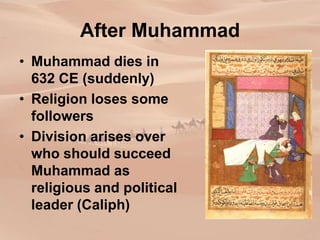 After Muhammad
• Muhammad dies in
632 CE (suddenly)
• Religion loses some
followers
• Division arises over
who should succeed
Muhammad as
religious and political
leader (Caliph)
 