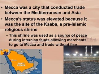 • Mecca was a city that conducted trade
between the Mediterranean and Asia
• Mecca’s status was elevated because it
was the site of the Kaaba, a pre-Islamic
religious shrine
– This shrine was used as a source of peace
during interclan feuds allowing merchants
to go to Mecca and trade without fear
 