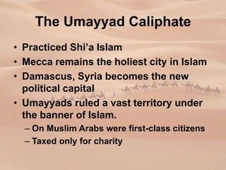 The Umayyad Caliphate
• Practiced Shi’a Islam
• Mecca remains the holiest city in Islam
• Damascus, Syria becomes the new
political capital
• Umayyads ruled a vast territory under
the banner of Islam.
– On Muslim Arabs were first-class citizens
– Taxed only for charity
 