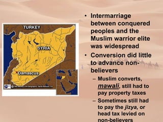 • Intermarriage
between conquered
peoples and the
Muslim warrior elite
was widespread
• Conversion did little
to advance non-
believers
– Muslim converts,
mawali, still had to
pay property taxes
– Sometimes still had
to pay the jizya, or
head tax levied on
non-believers
 