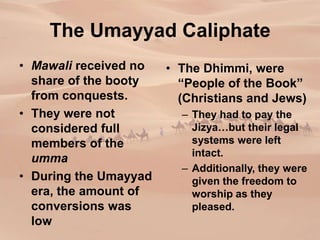 The Umayyad Caliphate
• Mawali received no
share of the booty
from conquests.
• They were not
considered full
members of the
umma
• During the Umayyad
era, the amount of
conversions was
low
• The Dhimmi, were
“People of the Book”
(Christians and Jews)
– They had to pay the
Jizya…but their legal
systems were left
intact.
– Additionally, they were
given the freedom to
worship as they
pleased.
 