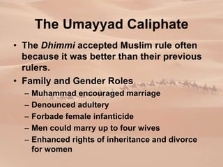 The Umayyad Caliphate
• The Dhimmi accepted Muslim rule often
because it was better than their previous
rulers.
• Family and Gender Roles
– Muhammad encouraged marriage
– Denounced adultery
– Forbade female infanticide
– Men could marry up to four wives
– Enhanced rights of inheritance and divorce
for women
 