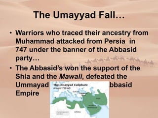 The Umayyad Fall…
• Warriors who traced their ancestry from
Muhammad attacked from Persia in
747 under the banner of the Abbasid
party…
• The Abbasid’s won the support of the
Shia and the Mawali, defeated the
Ummayad and created the Abbasid
Empire
 