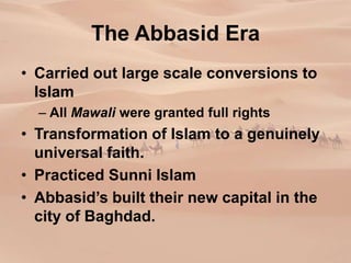 The Abbasid Era
• Carried out large scale conversions to
Islam
– All Mawali were granted full rights
• Transformation of Islam to a genuinely
universal faith.
• Practiced Sunni Islam
• Abbasid’s built their new capital in the
city of Baghdad.
 
