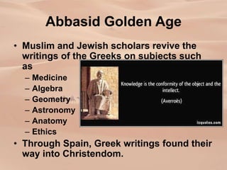 Abbasid Golden Age
• Muslim and Jewish scholars revive the
writings of the Greeks on subjects such
as
– Medicine
– Algebra
– Geometry
– Astronomy
– Anatomy
– Ethics
• Through Spain, Greek writings found their
way into Christendom.
 