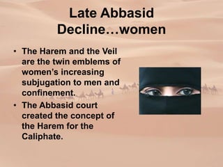 Late Abbasid
Decline…women
• The Harem and the Veil
are the twin emblems of
women’s increasing
subjugation to men and
confinement.
• The Abbasid court
created the concept of
the Harem for the
Caliphate.
 