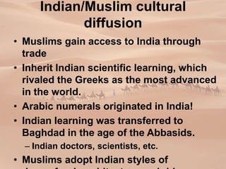 Indian/Muslim cultural
diffusion
• Muslims gain access to India through
trade
• Inherit Indian scientific learning, which
rivaled the Greeks as the most advanced
in the world.
• Arabic numerals originated in India!
• Indian learning was transferred to
Baghdad in the age of the Abbasids.
– Indian doctors, scientists, etc.
• Muslims adopt Indian styles of
 