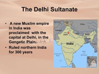 The Delhi Sultanate
• A new Muslim empire
in India was
proclaimed with the
capital at Delhi, in the
Gangetic Plain.
• Ruled northern India
for 300 years
 