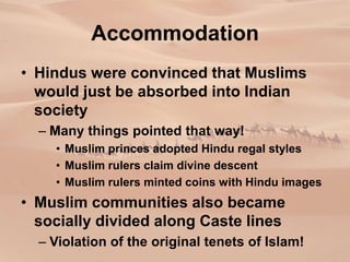 Accommodation
• Hindus were convinced that Muslims
would just be absorbed into Indian
society
– Many things pointed that way!
• Muslim princes adopted Hindu regal styles
• Muslim rulers claim divine descent
• Muslim rulers minted coins with Hindu images
• Muslim communities also became
socially divided along Caste lines
– Violation of the original tenets of Islam!
 