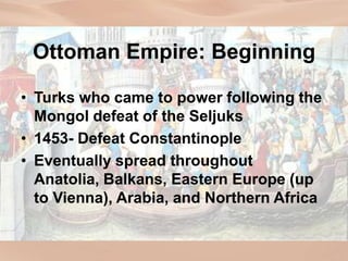 Ottoman Empire: Beginning
• Turks who came to power following the
Mongol defeat of the Seljuks
• 1453- Defeat Constantinople
• Eventually spread throughout
Anatolia, Balkans, Eastern Europe (up
to Vienna), Arabia, and Northern Africa
 
