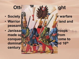Ottoman Military Might
• Society was heavily geared for warfare
• Warrior aristocracy controlled land and
peasants they conquered
• Janissaries- elite gunpowder troops
made up of boys conscripted from
conquered Christian peoples come to
dominate the military by the mid 16th
century
 