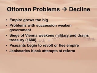 Ottoman Problems  Decline
• Empire grows too big
• Problems with succession weaken
government
• Siege of Vienna weakens military and drains
treasury (1688)
• Peasants begin to revolt or flee empire
• Janissaries block attempts at reform
 
