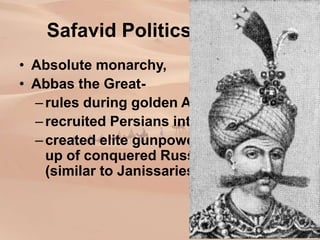 Safavid Politics and War
• Absolute monarchy,
• Abbas the Great-
–rules during golden Age (1589-1627)
–recruited Persians into bureaucracy
–created elite gunpowder troops made
up of conquered Russian peoples
(similar to Janissaries)
 