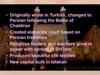 Safavid Culture
• Originally wrote in Turkish, changed to
Persian following the Battle of
Chaldiran
• Created elaborate court based on
Persian traditions
• Religious leaders and teachers grow in
power with spread of Shi’ism
• Produced beautiful silk textiles
• New capital built in Isfahan
 
