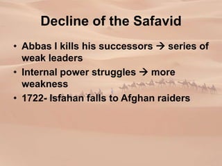 Decline of the Safavid
• Abbas I kills his successors  series of
weak leaders
• Internal power struggles  more
weakness
• 1722- Isfahan falls to Afghan raiders
 
