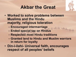 • Worked to solve problems between
Muslims and the Hindu
majority, religious toleration
– Encouraged intermarriage
– Ended special tax on Hindus
– Respected most Hindu traditions
– Granted land to Hindu and Muslim warriors
in return for loyalty
• Din-i-ilahi- Universal faith, encourages
respect of all peoples’ beliefs
Akbar the Great
 