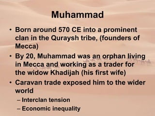 Muhammad
• Born around 570 CE into a prominent
clan in the Quraysh tribe, (founders of
Mecca)
• By 20, Muhammad was an orphan living
in Mecca and working as a trader for
the widow Khadijah (his first wife)
• Caravan trade exposed him to the wider
world
– Interclan tension
– Economic inequality
 