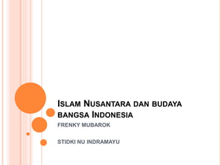 ISLAM NUSANTARA DAN BUDAYA
BANGSA INDONESIA
FRENKY MUBAROK
STIDKI NU INDRAMAYU
 