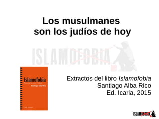 Los musulmanes
son los judíos de hoy
Extractos del libro Islamofobia
Santiago Alba Rico
Ed. Icaria, 2015
 