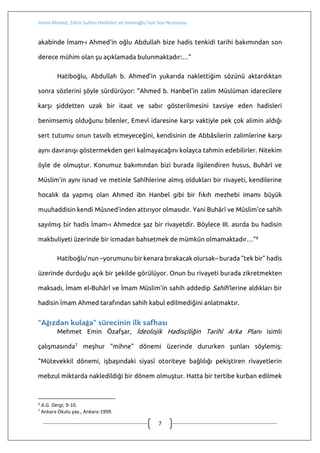İmam Ahmed, Zalim Sultan Hadisleri ve İslamoğlu’nun Son Numarası
7
"3. Peki, Ahmed b. Hanbel’in ölüm döşeğinde oğluna kitabından sildirip
attırdığı bu hadisin senedi zayıf veya uydurma mı?.."
Bunlardan İslamoğlu'nun haberi olmuş mudur, bilemiyorum, ama onu
müdafaada işe yarayacağı başkaları tarağından da düşünülebileceği için bunlara da
birer-ikişer cümleyle değinmeden geçmek olmaz.
Önce rivayeti görelim:
Müsned ve Zalim Sultan Rivayetleri
İmam Ahmed b. Hanbel (rh.a), vefat hastalığında, oğlu Abdullah'a,
Müsned'deki bir rivayetin üstünü çizmesini, yani o hadisi Müsned'den çıkarmasını
söylemiş. Konuyla ilgili olarak adı geçen eserde Efendimiz (s.a.v)'in, "Ümmetimi
Kureyş'in şu batnı helak edecek" buyurduğu, Sahabe'nin "(Onlar konusunda) ne
yapmamızı emir buyurursunuz ey Allah'ın Resulü?" diye sorması üzerine de, "Keşke
insanlar onlardan uzak dursa!" dediği nakledilir. Rivayetin akabinde İmam Ahmed'in
oğlu Abdullah şöyle der: "Vefat hastalığında babam şöyle dedi: "Bu hadisin üstünü
çiz. Zira bu hadis, Hz. Peygamber (s.a.v)'den gelen (sahih) hadislere –yani "(zalim
sultanın tasarrufları karşısında) dinleyin, itaat edin, sabredin" buyurulan hadislere–
aykırıdır."4
Biraz arkaplan çalışması yaptığımızda İslamoğlu'nu bu çukura kimin ittiğini,
daha doğrusu İslamoğlu'nun kime yaslanarak bol keseden attığını tesbit
edebiliyoruz: Mesele şu:
Mehmet S. Hatiboğlu hoca, İslamî Araştırmalar dergisinin Hadis-Sünnet Özel
Sayısı'nda5 Müslüman Alimlerin Buhârî ve Müslim'e Yönelik Eleştirileri başlıklı
makalesinde bu rivayeti zikretmiş ve şunları söylemiş: "… Müsned'deki bu rivayetin
4
Ahmed b. Hanbel, el-Müsned, II, 301; Ahmed Şâkir tahkiki, VIII, 118; Şu'ayb el-Arnaût tahkiki, XIII, 381-3.
5
Cilt, X, Sayı, 1-3, Ankara-1997.
 