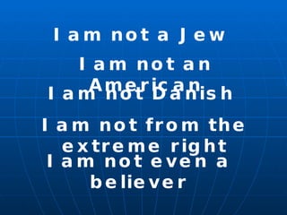 I am not a Jew I am not an American I am not Danish I am not from the extreme right I am not even a believer 