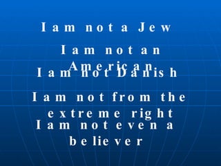 I am not a Jew I am not an American I am not Danish I am not from the extreme right I am not even a believer 