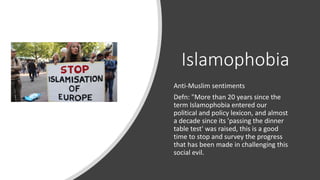 Islamophobia
Anti-Muslim sentiments
Defn: "More than 20 years since the
term Islamophobia entered our
political and policy lexicon, and almost
a decade since its 'passing the dinner
table test' was raised, this is a good
time to stop and survey the progress
that has been made in challenging this
social evil.
 