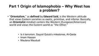 Part 1 Origin of Islamophobia – Why West has
a problem?
• "Orientalism," as defined by Edward Said, is the Western attitude
that views Eastern societies as exotic, primitive, and inferior. Basically,
an Orientalist mindset centers the Western (European/American)
world and views the Eastern world as "the Other."
• Is it terrorism, Sayyid Qutub’s milestones, Al-Qaida
• Imam Hassan
• Maulana Maududi
 