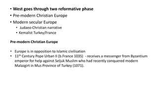 • West goes through two reformative phase
• Pre-modern Christian Europe
• Modern secular Europe
• Judaeo-Christian narrative
• Kemalist Turkey/France
Pre-modern Christian Europe
• Europe is in opposition to Islamic civilisation
• 11th Century Pope Urban II (b.France 1035) - receives a messenger from Byzantium
emperor for help against Seljuk Muslim who had recently conquered modern
Malazgirt in Mus Province of Turkey (1071).
 