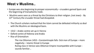 West v Muslims..
• Europe was also beginning to prosper economically – crusaders gained Spain and
the beginning of transatlantic trade.
• Muslims were seen as a threat by the Christians to their religion..(not Jews) - By
13th Century the crusader threat had dissipated.
• 1312 – Arabic centre set up in Vienna
• Oxford centre of Hebrew and Arabic
• Rise of Orientalism
• The Church scholars realised that the Islam cannot be defeated militarily so deal
with the Muslims on ideological basis.
The rise Ottoman 1453 – Constantinople falls- Sick man of Europe – more
negativity – Islamic threat in Europe
Ruling class in Venice sees Ottoman Empire incompatible with Europe -
sounds familiar…
 