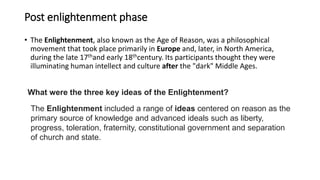 Post enlightenment phase
• The Enlightenment, also known as the Age of Reason, was a philosophical
movement that took place primarily in Europe and, later, in North America,
during the late 17thand early 18thcentury. Its participants thought they were
illuminating human intellect and culture after the "dark" Middle Ages.
What were the three key ideas of the Enlightenment?
The Enlightenment included a range of ideas centered on reason as the
primary source of knowledge and advanced ideals such as liberty,
progress, toleration, fraternity, constitutional government and separation
of church and state.
 