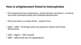 How is enlightenment linked to Islamophobia
• This shaped American nationalism…Jeudo-Christian secularism – it lead to
anti Islam sentiments led by the Protestant Missionaries..
• They saw Islam as a major threat – empire of sin..
• 1820 – 1920 – US foreign policy was based on reports from these
Missionaries..
• 1815 – Algiers – USA involved
• 1801 – 1805 Greek war of independence
 