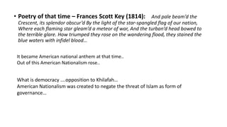 • Poetry of that time – Frances Scott Key (1814): And pale beam’d the
Crescent, its splendor obscur’d By the light of the star-spangled flag of our nation,
Where each flaming star gleam’d a meteor of war, And the turban’d head bowed to
the terrible glare. How triumped they rose on the wandering flood, they stained the
blue waters with infidel blood…
It became American national anthem at that time..
Out of this American Nationalism rose..
What is democracy ….opposition to Khilafah…
American Nationalism was created to negate the threat of Islam as form of
governance…
 
